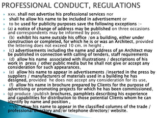  xxv. shall not advertise his professional services nor
 shall he allow his name to be included in advertisement or
 to be used for publicity purposes save the following exceptions :-
 (a) a notice of change of address may be published on three occasions
and correspondents may be informed by post,
 (b) exhibit his name outside his office /on a building, either under
construction or completed, for which he is or was an Architect, provided
the lettering does not exceed 10 cm. in height ,
 (c) advertisements including the name and address of an Architect may
be published in connection with calling of tenders, staff requirements
 (d) allow his name associated with illustrations / descriptions of his
work in press / other public media but he shall not give or accept any
consideration for such appearances,
 (e) allow his name to appear in advertisements /inserted in the press by
suppliers / manufacturers of materials used in a building he has
designed, provided he does not accept any consideration for its use,
 (f) allow his name in brochure prepared by Clients for the purpose of
advertising or promoting projects for which he has been commissioned,
 (g) produce /publish brochures, pamphlets describing his experience
and capabilities for distribution to those potential Clients whom he can
identify by name and position ,
 **(h) allow his name to appear in the classified columns of the trade /
professional directory and/or telephone directory/ website.
 