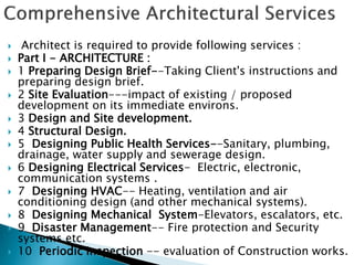  Architect is required to provide following services :
 Part I - ARCHITECTURE :
 1 Preparing Design Brief--Taking Client's instructions and
preparing design brief.
 2 Site Evaluation---impact of existing / proposed
development on its immediate environs.
 3 Design and Site development.
 4 Structural Design.
 5 Designing Public Health Services--Sanitary, plumbing,
drainage, water supply and sewerage design.
 6 Designing Electrical Services- Electric, electronic,
communication systems .
 7 Designing HVAC-- Heating, ventilation and air
conditioning design (and other mechanical systems).
 8 Designing Mechanical System-Elevators, escalators, etc.
 9 Disaster Management-- Fire protection and Security
systems etc.
 10 Periodic inspection -- evaluation of Construction works.
 