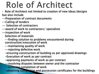  Role of Architect not limited to creation of new ideas/designs
but also include
--Preparation of contract documents
--Calling of tenders
-- Selection of contractors
--award of work to contractors/ specialists
--inspection of work
- Selection of materials
- --finding solution to problems encountered during
construction/execution of work
- --maintaining quality of work
- --rejecting defective work
- -ensuring construction of building as per approved drawings
- -Execution of work as per contract
- -approving payments of work as per contract
- --resolving disputes between owner and the contractor
- --ensuring completion of work
- -obtaining completion and possession certificates for the buildings
 