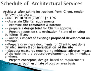 Architect after taking instructions from Client, render
following services:
 CONCEPT DESIGN [STAGE 1] :-10%
 --Ascertain Client's requirements
 -- examine site constraints & potential
 -- prepare a design brief for Client's approval.
 -- Prepare report on site evaluation,/ state of existing
buildings, if any ;
 -- analysis impact of existing/ proposed development on
environs.
 --Prepare drawings/ documents for Client to get done
detailed survey & soil investigation of the site
 --Suggest measures required to mitigate adverse impact
of the existing / proposed development on its immediate
environs.
 -- Prepare conceptual design based on requirements
 -- prepare rough estimate of cost on area basis.
 .
 
