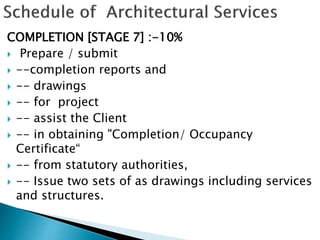 COMPLETION [STAGE 7] :-10%
 Prepare / submit
 --completion reports and
 -- drawings
 -- for project
 -- assist the Client
 -- in obtaining "Completion/ Occupancy
Certificate“
 -- from statutory authorities,
 -- Issue two sets of as drawings including services
and structures.
 