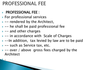  PROFESSIONAL FEE :
 For professional services
 -- rendered by the Architect,
 -- he shall be paid professional fee
 -- and other charges
 -- in accordance with Scale of Charges
 --In addition, tax levied by law are to be paid
 -- such as Service tax, etc.
 -- over / above gross fees charged by the
Architect
 .
 