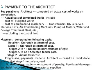  PAYMENT TO THE ARCHITECT
Fee payable to Architect -- computed on actual cost of works on
completion.
-- Actual cost of completed works include
-- cost of assigned works
--cost of equipment & machinery -- Transformers, DG Sets, Sub-
stations, Lifts, Air Conditioning Machines, Pumps & Motors, Water and
Sewage Treatment Plant, etc.,
--excluding the cost of land
•Payment computed on following basis:
Retainer : On rough estimate of cost.
Stage 1 : On rough estimate of cost.
Stages 2 to 4 : On preliminary estimate of cost.
Stages 5 to 6b : Accepted tender cost.
Stage 7 : Actual total cost.
Progressive, payments made to Architect -- based on work done
during that stage/ mutually agreed
No deductions made -- on account of penalty, liquidated damages,
withheld /recovered from contractors/ suppliers.
 