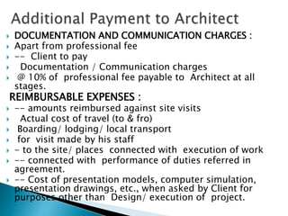  DOCUMENTATION AND COMMUNICATION CHARGES :
 Apart from professional fee
 -- Client to pay
 Documentation / Communication charges
 @ 10% of professional fee payable to Architect at all
stages.
REIMBURSABLE EXPENSES :
 -- amounts reimbursed against site visits
 Actual cost of travel (to & fro)
 Boarding/ lodging/ local transport
 for visit made by his staff
 - to the site/ places connected with execution of work
 -- connected with performance of duties referred in
agreement.
 -- Cost of presentation models, computer simulation,
presentation drawings, etc., when asked by Client for
purposes other than Design/ execution of project.
 