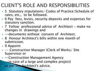  5 Statutory stipulations/ Codes of Practice/Schedule of
rates, etc., to be followed.
 6 Pay fees, levies, security deposits and expenses for
statutory sanction.
 7 Follow professional advice of Architect - make no
changes in drawings and
 --documents without consent of Architect.
 8 Honour Architect's bills within one month of
submission.
 9 Appoint
 -- Construction Manager (Clerk of Works/ Site
Supervisor or
 --Construction Management Agency
 --in case of a large and complex project)
 as per the Architect's advice.
 