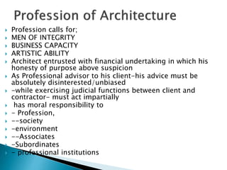  Profession calls for;
 MEN OF INTEGRITY
 BUSINESS CAPACITY
 ARTISTIC ABILITY
 Architect entrusted with financial undertaking in which his
honesty of purpose above suspicion
 As Professional advisor to his client-his advice must be
absolutely disinterested/unbiased
 -while exercising judicial functions between client and
contractor- must act impartially
 has moral responsibility to
 - Profession,
 --society
 -environment
 --Associates
 -Subordinates
 - professional institutions
 