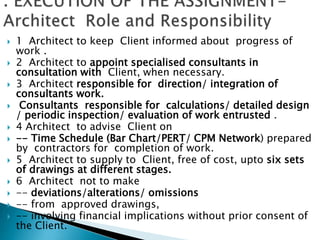  1 Architect to keep Client informed about progress of
work .
 2 Architect to appoint specialised consultants in
consultation with Client, when necessary.
 3 Architect responsible for direction/ integration of
consultants work.
 Consultants responsible for calculations/ detailed design
/ periodic inspection/ evaluation of work entrusted .
 4 Architect to advise Client on
 -- Time Schedule (Bar Chart/PERT/ CPM Network) prepared
by contractors for completion of work.
 5 Architect to supply to Client, free of cost, upto six sets
of drawings at different stages.
 6 Architect not to make
 -- deviations/alterations/ omissions
 -- from approved drawings,
 -- involving financial implications without prior consent of
the Client.
 