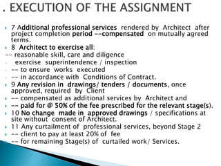  7 Additional professional services rendered by Architect after
project completion period --compensated on mutually agreed
terms.
 8 Architect to exercise all:
-- reasonable skill, care and diligence
- exercise superintendence / inspection
- -- to ensure works executed
- -- in accordance with Conditions of Contract.
 9 Any revision in drawings/ tenders / documents, once
approved, required by Client
 -- compensated as additional services by Architect and
 -- paid for @ 50% of the fee prescribed for the relevant stage(s).
 10 No change made in approved drawings / specifications at
site without consent of Architect.
 11 Any curtailment of professional services, beyond Stage 2
 -- client to pay at least 20% of fee
 -- for remaining Stage(s) of curtailed work/ Services.
 