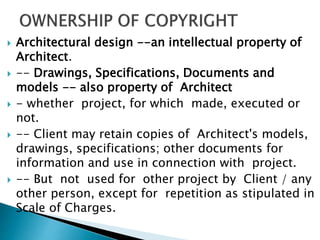  Architectural design --an intellectual property of
Architect.
 -- Drawings, Specifications, Documents and
models -- also property of Architect
 - whether project, for which made, executed or
not.
 -- Client may retain copies of Architect's models,
drawings, specifications; other documents for
information and use in connection with project.
 -- But not used for other project by Client / any
other person, except for repetition as stipulated in
Scale of Charges.
 