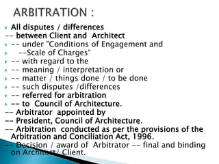  All disputes / differences
-- between Client and Architect
 -- under "Conditions of Engagement and
 --Scale of Charges“
 -- with regard to the
 -- meaning / interpretation or
 -- matter / things done / to be done
 -- such disputes /differences
 -- referred for arbitration
 -- to Council of Architecture.
-- Arbitrator appointed by
-- President, Council of Architecture.
-- Arbitration conducted as per the provisions of the
Arbitration and Conciliation Act, 1996.
-- Decision / award of Arbitrator -- final and binding
on Architect/ Client.
 