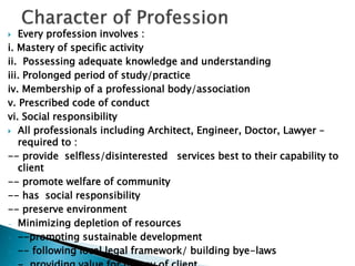  Every profession involves :
i. Mastery of specific activity
ii. Possessing adequate knowledge and understanding
iii. Prolonged period of study/practice
iv. Membership of a professional body/association
v. Prescribed code of conduct
vi. Social responsibility
 All professionals including Architect, Engineer, Doctor, Lawyer –
required to :
-- provide selfless/disinterested services best to their capability to
client
-- promote welfare of community
-- has social responsibility
-- preserve environment
- Minimizing depletion of resources
- --promoting sustainable development
- -- following local legal framework/ building bye-laws
 