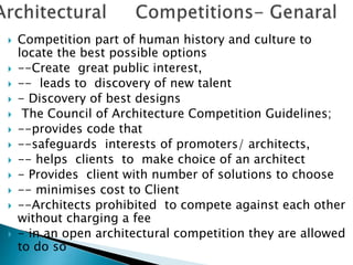 Competition part of human history and culture to
locate the best possible options
 --Create great public interest,
 -- leads to discovery of new talent
 - Discovery of best designs
 The Council of Architecture Competition Guidelines;
 --provides code that
 --safeguards interests of promoters/ architects,
 -- helps clients to make choice of an architect
 - Provides client with number of solutions to choose
 -- minimises cost to Client
 --Architects prohibited to compete against each other
without charging a fee
 - in an open architectural competition they are allowed
to do so
 