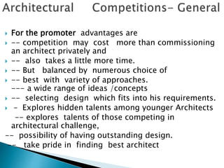  For the promoter advantages are
 -- competition may cost more than commissioning
an architect privately and
 -- also takes a little more time.
 -- But balanced by numerous choice of
 -- best with variety of approaches.
--- a wide range of ideas /concepts
 -- selecting design which fits into his requirements.
 – Explores hidden talents among younger Architects
-- explores talents of those competing in
architectural challenge,
-- possibility of having outstanding design.
-- take pride in finding best architect
 