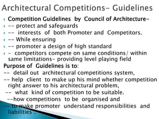  Competition Guidelines by Council of Architecture-
 -- protect and safeguards
 -- interests of both Promoter and Competitors.
 -- While ensuring
 -- promoter a design of high standard
 - competitors compete on same conditions/ within
same limitations- providing level playing field
Purpose of Guidelines is to:
-- detail out architectural competitions system,
-- help client to make up his mind whether competition
right answer to his architectural problem,
-- what kind of competition to be suitable.
--how competitions to be organised and
-- to make promoter understand responsibilities and
liabilities .
 
