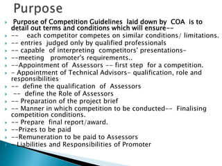  Purpose of Competition Guidelines laid down by COA is to
detail out terms and conditions which will ensure--
 -- each competitor competes on similar conditions/ limitations.
 -- entries judged only by qualified professionals
 -- capable of interpreting competitors' presentations-
 --meeting promoter's requirements..
 --Appointment of Assessors -- first step for a competition.
 - Appointment of Technical Advisors- qualification, role and
responsibilities
 -- define the qualification of Assessors
 -- define the Role of Assessors
 -- Preparation of the project brief
 -- Manner in which competition to be conducted-- Finalising
competition conditions.
 -- Prepare final report/award.
 --Prizes to be paid
 --Remuneration to be paid to Assessors
 - Liabilities and Responsibilities of Promoter
 