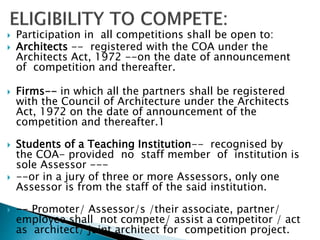  Participation in all competitions shall be open to:
 Architects -- registered with the COA under the
Architects Act, 1972 --on the date of announcement
of competition and thereafter.
 Firms-- in which all the partners shall be registered
with the Council of Architecture under the Architects
Act, 1972 on the date of announcement of the
competition and thereafter.1
 Students of a Teaching Institution-- recognised by
the COA- provided no staff member of institution is
sole Assessor ---
 --or in a jury of three or more Assessors, only one
Assessor is from the staff of the said institution.
 -- Promoter/ Assessor/s /their associate, partner/
employee shall not compete/ assist a competitor / act
as architect/ joint architect for competition project.
 