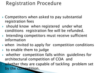  Competitors when asked to pay substantial
registration fees
 should know when registered under what
conditions registration fee will be refunded.
 Intending competitors must receive sufficient
information
 when invited to apply for competition conditions
 to enable them to judge
 whether competition falls within guidelines for
architectural competition of COA and
 whether they are capable of tackling problem set
by the competition.
 