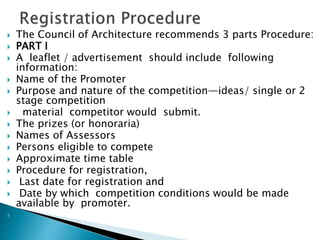  The Council of Architecture recommends 3 parts Procedure:
 PART I
 A leaflet / advertisement should include following
information:
 Name of the Promoter
 Purpose and nature of the competition—ideas/ single or 2
stage competition
 material competitor would submit.
 The prizes (or honoraria)
 Names of Assessors
 Persons eligible to compete
 Approximate time table
 Procedure for registration,
 Last date for registration and
 Date by which competition conditions would be made
available by promoter.

 