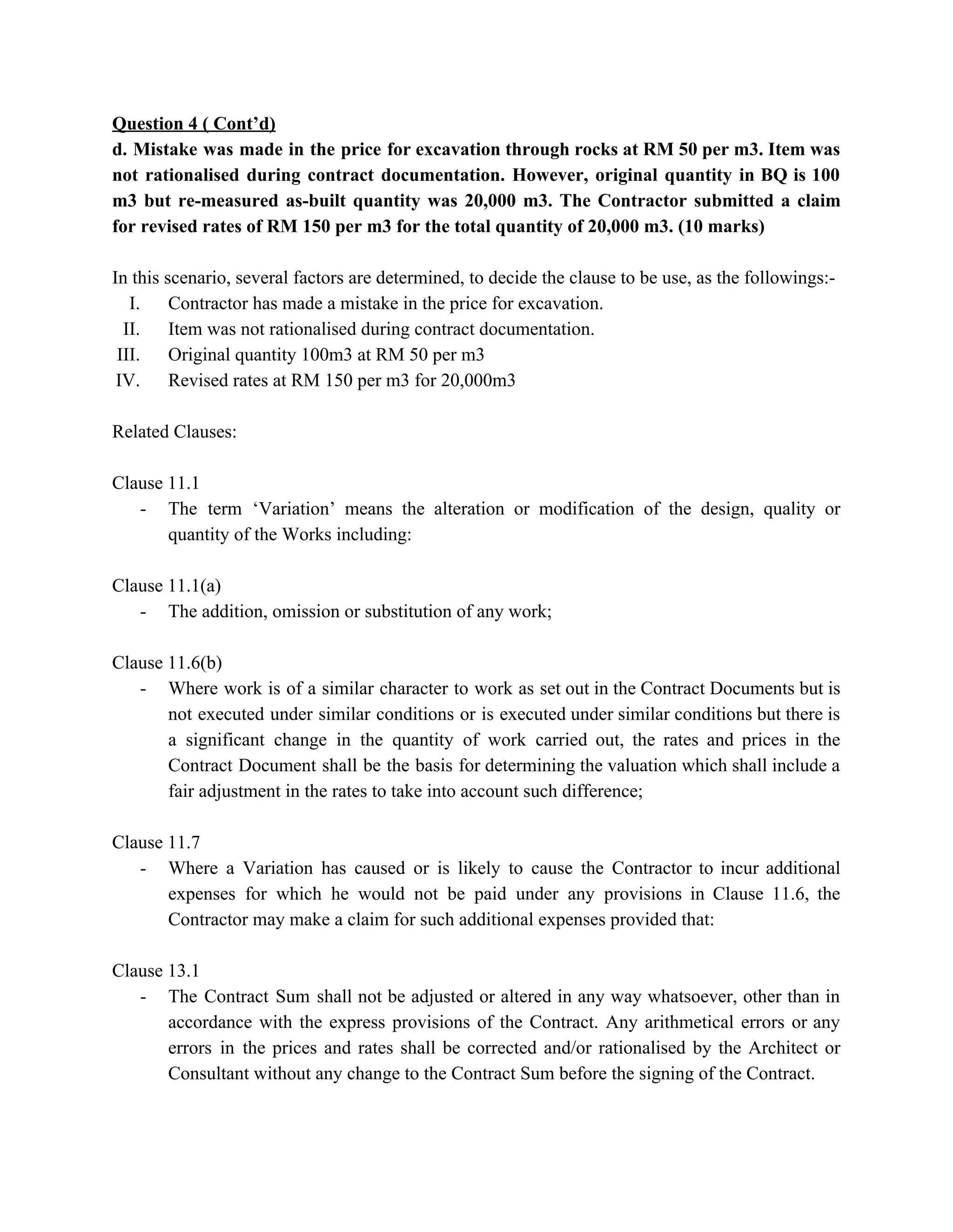Question 4 ( Cont’d)
d. Mistake was made in the price for excavation through rocks at RM 50 per m3. Item was
not rationalised during contract documentation. However, original quantity in BQ is 100
m3 but re-measured as-built quantity was 20,000 m3. The Contractor submitted a claim
for revised rates of RM 150 per m3 for the total quantity of 20,000 m3. (10 marks)
In this scenario, several factors are determined, to decide the clause to be use, as the followings:-
I. Contractor has made a mistake in the price for excavation.
II. Item was not rationalised during contract documentation.
III. Original quantity 100m3 at RM 50 per m3
IV. Revised rates at RM 150 per m3 for 20,000m3
Related Clauses:
Clause 11.1
- The term ‘Variation’ means the alteration or modification of the design, quality or
quantity of the Works including:
Clause 11.1(a)
- The addition, omission or substitution of any work;
Clause 11.6(b)
- Where work is of a similar character to work as set out in the Contract Documents but is
not executed under similar conditions or is executed under similar conditions but there is
a significant change in the quantity of work carried out, the rates and prices in the
Contract Document shall be the basis for determining the valuation which shall include a
fair adjustment in the rates to take into account such difference;
Clause 11.7
- Where a Variation has caused or is likely to cause the Contractor to incur additional
expenses for which he would not be paid under any provisions in Clause 11.6, the
Contractor may make a claim for such additional expenses provided that:
Clause 13.1
- The Contract Sum shall not be adjusted or altered in any way whatsoever, other than in
accordance with the express provisions of the Contract. Any arithmetical errors or any
errors in the prices and rates shall be corrected and/or rationalised by the Architect or
Consultant without any change to the Contract Sum before the signing of the Contract.
 