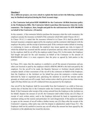 Question 4
On a different project, you were asked to explain the basis on how the following variations
may be finalised and priced during the Final Account stage:
a. The Contractor had priced RM 160,000.00 for the Contractor All Risk Insurance policy
in the Preliminaries Bills. The Contractor failed to purchase this insurance when the works
commence. The Employer, then, bought and paid for the said insurance for RM 180,000.00
on behalf of the Contractor. (10 marks)
In this scenario , if the contractor failed to purchase the insurance when the work commence, the
employer can pay the insurance on behalf of the contractor which falls under Clauses 20.A.3.
In Clause 20.A.3, it stated that the insurance referred to in Clause 20.A shall be placed with
licensed insurance companies approved by the employer and the contractor shall deposit with the
employer the policy and the receipt of premiums paid. If the contractor makes default in insuring
or continuing to insure as aforesaid, the employer may insure against any risks in respect of
which the default has occurred and the amount of premiums and any other cost incurred or paid
by the employer shall be set off by the employer under Clause 30.4. In this matter, the Employer
had bought and paid for the said insurance on behalf of the Contractor in the amount of
RM180,000.00 where it is more expensive than the price as agreed by both parties in the
contract.
In Clause 30.4, states that the employer is entitled to set-off the amount of premiums and any
other cost incurred or paid by the employer which is RM180, 000.00 is the total sum paid by the
employer. For the set-off to be made, the Quantity Surveyor or Architect should submit the
complete details of their assessment of the set-off to the contractor on behalf of the Employer,
then the Employer or the Architect on his behalf has given the contractor a written notice
delivered by hand or registered post, specifying the intention to set-off the amount and the
grounds on which such set-off is made. Such written notice shall be given not later than twenty
eight (28) Days before any set-off is deducted from any payment by the employer.
Any set-off by the Employer shall be recoverable from the Contractor’s as a debt or from any
monies due or become due to the Contractor under the Contract and/or from the Performance
Bond. If the Contractor after receipt of the written noticed from the Employer or the Architect on
his behalf, disputes the amount of set-off, the Contractor shall within twenty one (21) Days of
receipt of such written notice, send to the Employer delivered by hand or registered post a
statement setting out the reasons and particulars for such disagreement. If the parties are unable
to agree on the amount of set-off within a further twenty one (21) Days after the receipt of the
Contractor’s response, either party may refer the dispute to adjudication under Clause 34.1. The
Employer shall not be entitled to exercise any set-off unless the amount has been agreed by the
Contractor or the adjudicator has issued his decision.
 
