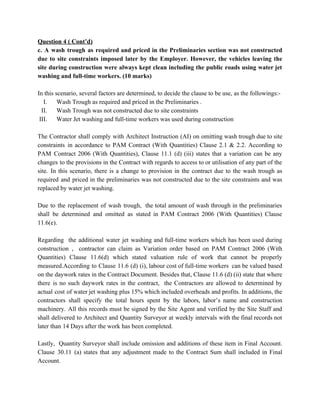 Question 4 ( Cont’d)
c. A wash trough as required and priced in the Preliminaries section was not constructed
due to site constraints imposed later by the Employer. However, the vehicles leaving the
site during construction were always kept clean including the public roads using water jet
washing and full-time workers. (10 marks)
In this scenario, several factors are determined, to decide the clause to be use, as the followings:-
I. Wash Trough as required and priced in the Preliminaries .
II. Wash Trough was not constructed due to site constraints
III. Water Jet washing and full-time workers was used during construction
The Contractor shall comply with Architect Instruction (AI) on omitting wash trough due to site
constraints in accordance to PAM Contract (With Quantities) Clause 2.1 & 2.2. According to
PAM Contract 2006 (With Quantities), Clause 11.1 (d) (iii) states that a variation can be any
changes to the provisions in the Contract with regards to access to or utilisation of any part of the
site. In this scenario, there is a change to provision in the contract due to the wash trough as
required and priced in the preliminaries was not constructed due to the site constraints and was
replaced by water jet washing.
Due to the replacement of wash trough, the total amount of wash through in the preliminaries
shall be determined and omitted as stated in PAM Contract 2006 (With Quantities) Clause
11.6(e).
Regarding the additional water jet washing and full-time workers which has been used during
construction , contractor can claim as Variation order based on PAM Contract 2006 (With
Quantities) Clause 11.6(d) which stated valuation rule of work that cannot be properly
measured.According to Clause 11.6 (d) (i), labour cost of full-time workers can be valued based
on the daywork rates in the Contract Document. Besides that, Clause 11.6 (d) (ii) state that where
there is no such daywork rates in the contract, the Contractors are allowed to determined by
actual cost of water jet washing plus 15% which included overheads and profits. In additions, the
contractors shall specify the total hours spent by the labors, labor’s name and construction
machinery. All this records must be signed by the Site Agent and verified by the Site Staff and
shall delivered to Architect and Quantity Surveyor at weekly intervals with the final records not
later than 14 Days after the work has been completed.
Lastly, Quantity Surveyor shall include omission and additions of these item in Final Account.
Clause 30.11 (a) states that any adjustment made to the Contract Sum shall included in Final
Account.
 