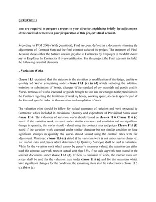 QUESTION 1
You are required to prepare a report to your director, explaining briefly the adjustments
of the essential elements in your preparation of this project’s final account.
According to PAM 2006 (With Quantities), Final Account defined as a documents showing the
adjustments of Contract Sum and the final contract value of the project. The statement of Final
Account shows either the balance amount payable to Contractor by Employer or the debt should
pay to Employer by Contractor if over-certification. For this project, the Final Account included
the following essential elements :
I. Variation Works
Clause 11.1 explained that the variation is the alteration or modification of the design, quality or
quantity of Works comprising under clause 11.1 (a) to (d) which including the addition,
omission or substitution of Works, changes of the standard of any materials and goods used in
Works, removal of works executed or goods brought to site and the changes to the provisions in
the Contract regarding the limitation of working hours, working space, access to specific part of
the Site and specific order in the execution and completion of work.
The valuation rules should be follow for valued payments of variation and work executed by
Contractor which included in Provisional Quantity and expenditure of Provisional Sums under
clause 11.6​. The valuation of variation works should based on ​clauses 11.6​. ​Clause 11.6 (a)
stated if the variation work executed under similar character and condition and no significant
change in quantity, the works should valued using the contract rates and prices. ​Clause 11.6 (b)
stated if the variation work executed under similar character but not similar condition or have
significant changes in quantity, the works should valued using the contract rates with fair
adjustment. Moreover, ​clause 11.6 (c) stated if the variation work is not under similar character,
fair market rates and prices which determined by Quantity Surveyor shall be used in valuation.
While for the variation work which cannot be properly measured valued, the valuation can either
used the contract daywork rates or actual cost plus 15% if no such daywork rates stated in the
contract documents under clause 11.6 (d)​. If there is omission of work, the contract rates and
prices shall be used for the valuation item under ​clause 11.6 (e) and for the omissions which
have significant changes for the condition, the remaining item shall be valued under clause 11.6
(a), (b) or (c).
 