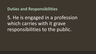 Duties and Responsibilities
5. He is engaged in a profession
which carries with it grave
responsibilities to the public.
 