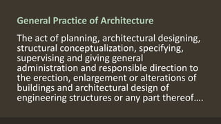 General Practice of Architecture
The act of planning, architectural designing,
structural conceptualization, specifying,
supervising and giving general
administration and responsible direction to
the erection, enlargement or alterations of
buildings and architectural design of
engineering structures or any part thereof….
 