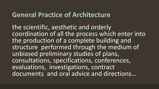 General Practice of Architecture
the scientific, aesthetic and orderly
coordination of all the process which enter into
the production of a complete building and
structure performed through the medium of
unbiased preliminary studies of plans,
consultations, specifications, conferences,
evaluations, investigations, contract
documents and oral advice and directions…
 