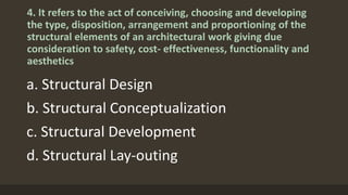 4. It refers to the act of conceiving, choosing and developing
the type, disposition, arrangement and proportioning of the
structural elements of an architectural work giving due
consideration to safety, cost- effectiveness, functionality and
aesthetics
a. Structural Design
b. Structural Conceptualization
c. Structural Development
d. Structural Lay-outing
 