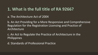 1. What is the full title of RA 9266?
a. The Architecture Act of 2004
b. An Act Providing for a More Responsive and Comprehensive
Regulation for the Registration Licensing and Practice of
Architecture
c. An Act to Regulate the Practice of Architecture in the
Philippines
d. Standards of Professional Practice
 