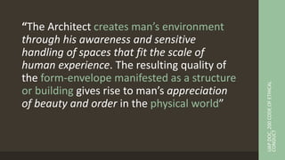 “The Architect creates man’s environment
through his awareness and sensitive
handling of spaces that fit the scale of
human experience. The resulting quality of
the form-envelope manifested as a structure
or building gives rise to man’s appreciation
of beauty and order in the physical world”
UAP
DOC.
200
CODE
OF
ETHICAL
CONDUCT
 
