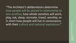 “The Architect’s deliberations determine
how people will be placed in relationship to
one another, how whole societies will work,
play, eat, sleep, recreate, travel, worship, or
in short how people will live in consonance
with their culture and national aspirations.”
UAP
DOC.
200
CODE
OF
ETHICAL
CONDUCT
 