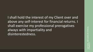 I shall hold the interest of my Client over and
above any self-interest for financial returns. I
shall exercise my professional prerogatives
always with impartiality and
disinterestedness.
UAP
DOC.
200
CODE
OF
ETHICAL
CONDUCT
 