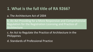 1. What is the full title of RA 9266?
a. The Architecture Act of 2004
b. An Act Providing for a More Responsive and Comprehensive
Regulation for the Registration Licensing and Practice of
Architecture
c. An Act to Regulate the Practice of Architecture in the
Philippines
d. Standards of Professional Practice
 