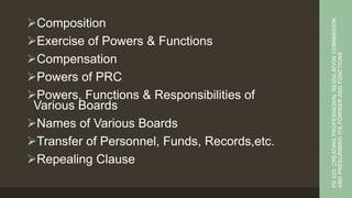 Composition
Exercise of Powers & Functions
Compensation
Powers of PRC
Powers, Functions & Responsibilities of
Various Boards
Names of Various Boards
Transfer of Personnel, Funds, Records,etc.
Repealing Clause
PD
223:
CREATING
PROFESSIONAL
REGULATION
COMMISSION
AND
PRESCRIBING
ITS
POWWER
AND
FUNCTIONS
 