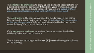 The engineer or architect who drew up the plans and specifications for
a building is liable for damages if fifteen (15) years from completion of
the structure the same should collapse by reason of a defect in those
plans and specifications, or due to the defects in the ground.
The contractor is, likewise, responsible for the damages if the edifice
falls, within the same period, on account of defects in the construction
or the use of materials of inferior quality furnished by him, or due to
any violation of the terms of the contract.
If the engineer or architect supervises the construction, he shall be
solidarity liable with the contractor.
The action must be brought within ten (10) years following the collapse
of the building.
ARTICLE
1723
OF
THE
REVISED
CIVIL
CODE
OF
THE
PHILIPPINES
 
