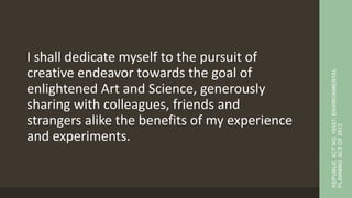 I shall dedicate myself to the pursuit of
creative endeavor towards the goal of
enlightened Art and Science, generously
sharing with colleagues, friends and
strangers alike the benefits of my experience
and experiments.
REPUBLIC
ACT
NO.
10587:
ENVIRONMENTAL
PLANNING
ACT
OF
2013
 