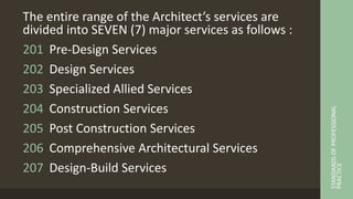 The entire range of the Architect’s services are
divided into SEVEN (7) major services as follows :
201 Pre-Design Services
202 Design Services
203 Specialized Allied Services
204 Construction Services
205 Post Construction Services
206 Comprehensive Architectural Services
207 Design-Build Services
STANDARDS
OF
PROFESSIONAL
PRACTICE
 