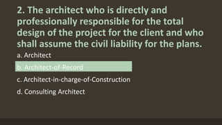 2. The architect who is directly and
professionally responsible for the total
design of the project for the client and who
shall assume the civil liability for the plans.
a. Architect
b. Architect-of-Record
c. Architect-in-charge-of-Construction
d. Consulting Architect
 