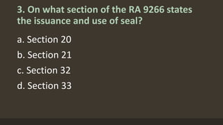 3. On what section of the RA 9266 states
the issuance and use of seal?
a. Section 20
b. Section 21
c. Section 32
d. Section 33
 