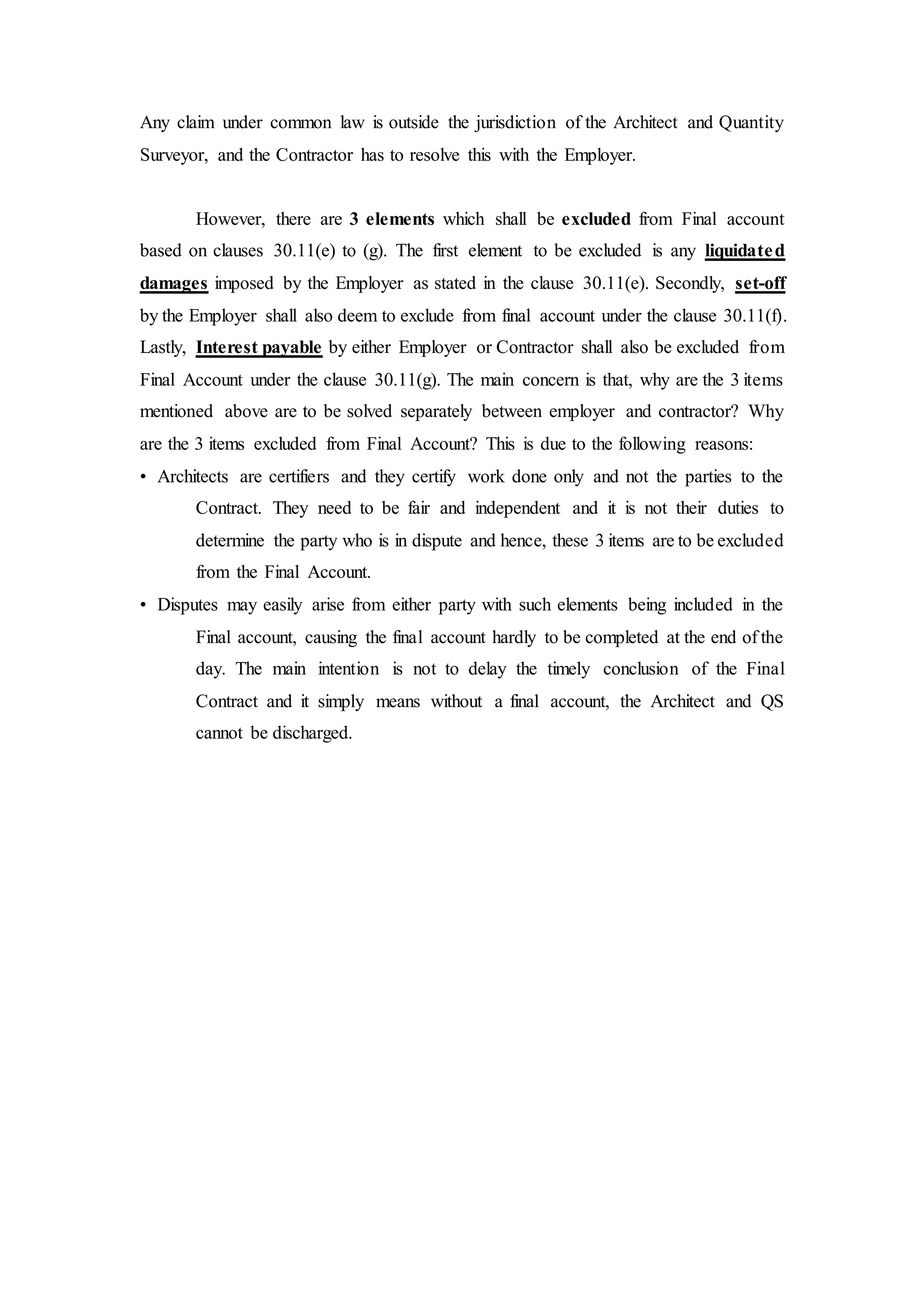 Any claim under common law is outside the jurisdiction of the Architect and Quantity
Surveyor, and the Contractor has to resolve this with the Employer.
However, there are 3 elements which shall be excluded from Final account
based on clauses 30.11(e) to (g). The first element to be excluded is any liquidated
damages imposed by the Employer as stated in the clause 30.11(e). Secondly, set-off
by the Employer shall also deem to exclude from final account under the clause 30.11(f).
Lastly, Interest payable by either Employer or Contractor shall also be excluded from
Final Account under the clause 30.11(g). The main concern is that, why are the 3 items
mentioned above are to be solved separately between employer and contractor? Why
are the 3 items excluded from Final Account? This is due to the following reasons:
• Architects are certifiers and they certify work done only and not the parties to the
Contract. They need to be fair and independent and it is not their duties to
determine the party who is in dispute and hence, these 3 items are to be excluded
from the Final Account.
• Disputes may easily arise from either party with such elements being included in the
Final account, causing the final account hardly to be completed at the end of the
day. The main intention is not to delay the timely conclusion of the Final
Contract and it simply means without a final account, the Architect and QS
cannot be discharged.
 