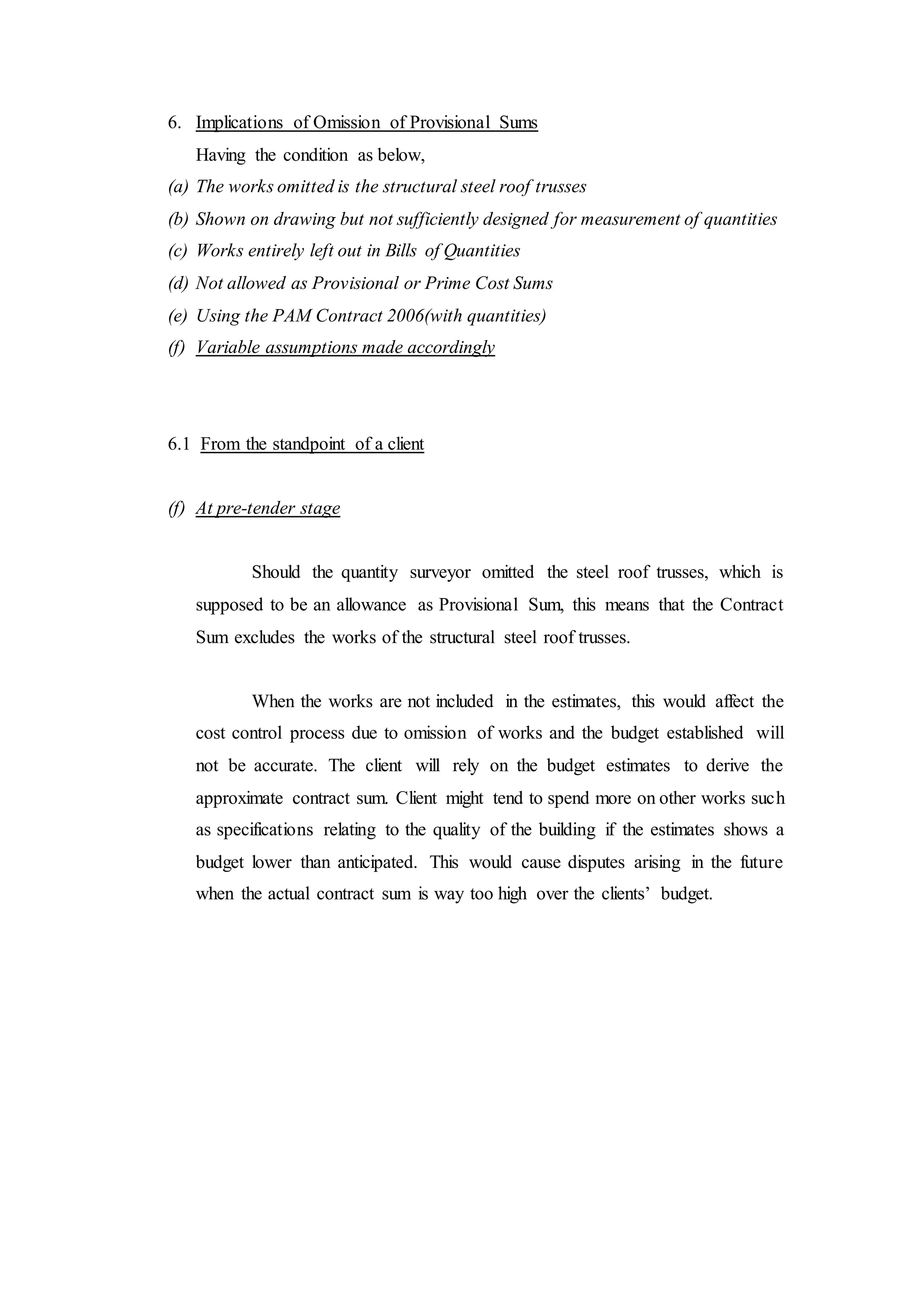 6. Implications of Omission of Provisional Sums
Having the condition as below,
(a) The works omitted is the structural steel roof trusses
(b) Shown on drawing but not sufficiently designed for measurement of quantities
(c) Works entirely left out in Bills of Quantities
(d) Not allowed as Provisional or Prime Cost Sums
(e) Using the PAM Contract 2006(with quantities)
(f) Variable assumptions made accordingly
6.1 From the standpoint of a client
(f) At pre-tender stage
Should the quantity surveyor omitted the steel roof trusses, which is
supposed to be an allowance as Provisional Sum, this means that the Contract
Sum excludes the works of the structural steel roof trusses.
When the works are not included in the estimates, this would affect the
cost control process due to omission of works and the budget established will
not be accurate. The client will rely on the budget estimates to derive the
approximate contract sum. Client might tend to spend more on other works such
as specifications relating to the quality of the building if the estimates shows a
budget lower than anticipated. This would cause disputes arising in the future
when the actual contract sum is way too high over the clients’ budget.
 