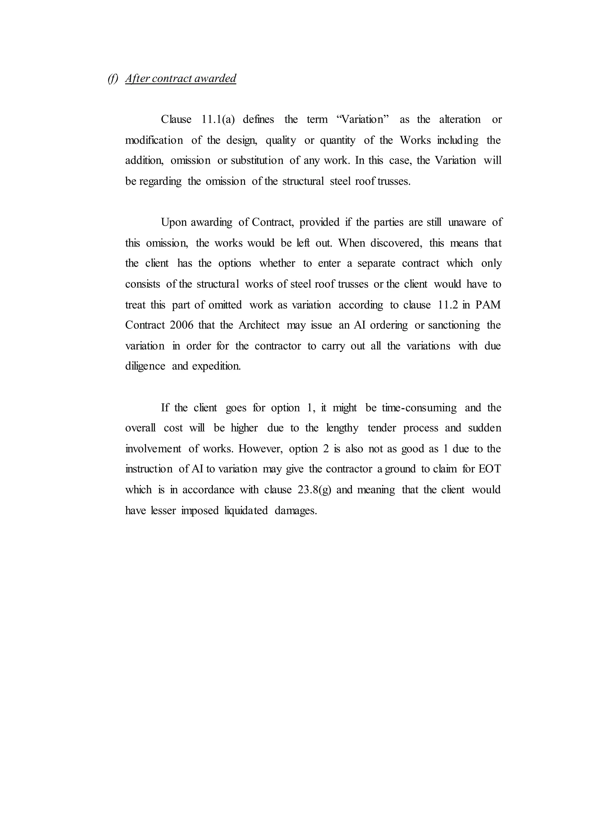 (f) After contract awarded
Clause 11.1(a) defines the term “Variation” as the alteration or
modification of the design, quality or quantity of the Works including the
addition, omission or substitution of any work. In this case, the Variation will
be regarding the omission of the structural steel roof trusses.
Upon awarding of Contract, provided if the parties are still unaware of
this omission, the works would be left out. When discovered, this means that
the client has the options whether to enter a separate contract which only
consists of the structural works of steel roof trusses or the client would have to
treat this part of omitted work as variation according to clause 11.2 in PAM
Contract 2006 that the Architect may issue an AI ordering or sanctioning the
variation in order for the contractor to carry out all the variations with due
diligence and expedition.
If the client goes for option 1, it might be time-consuming and the
overall cost will be higher due to the lengthy tender process and sudden
involvement of works. However, option 2 is also not as good as 1 due to the
instruction of AI to variation may give the contractor a ground to claim for EOT
which is in accordance with clause 23.8(g) and meaning that the client would
have lesser imposed liquidated damages.
 