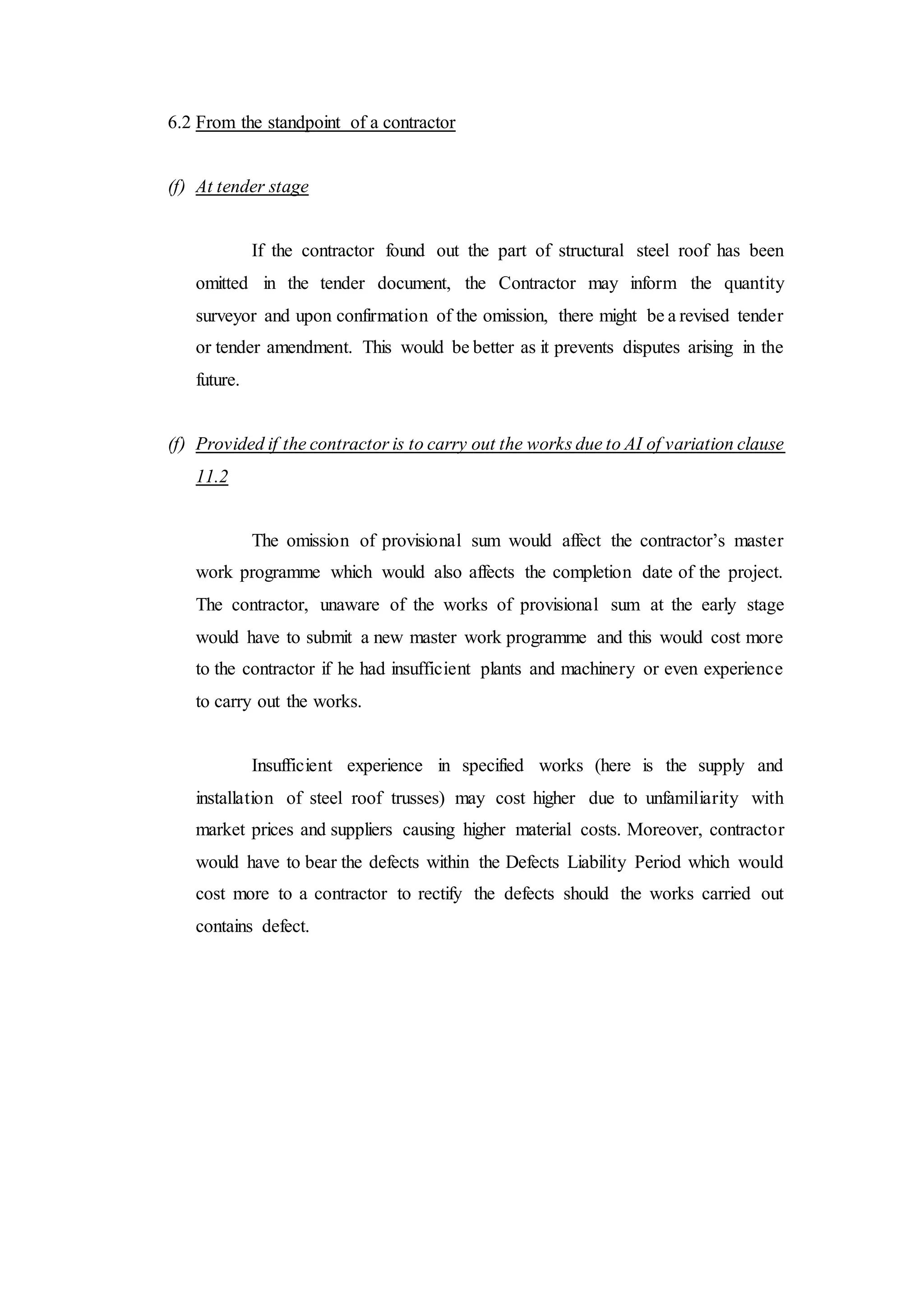 6.2 From the standpoint of a contractor
(f) At tender stage
If the contractor found out the part of structural steel roof has been
omitted in the tender document, the Contractor may inform the quantity
surveyor and upon confirmation of the omission, there might be a revised tender
or tender amendment. This would be better as it prevents disputes arising in the
future.
(f) Provided if the contractor is to carry out the works due to AI of variation clause
11.2
The omission of provisional sum would affect the contractor’s master
work programme which would also affects the completion date of the project.
The contractor, unaware of the works of provisional sum at the early stage
would have to submit a new master work programme and this would cost more
to the contractor if he had insufficient plants and machinery or even experience
to carry out the works.
Insufficient experience in specified works (here is the supply and
installation of steel roof trusses) may cost higher due to unfamiliarity with
market prices and suppliers causing higher material costs. Moreover, contractor
would have to bear the defects within the Defects Liability Period which would
cost more to a contractor to rectify the defects should the works carried out
contains defect.
 