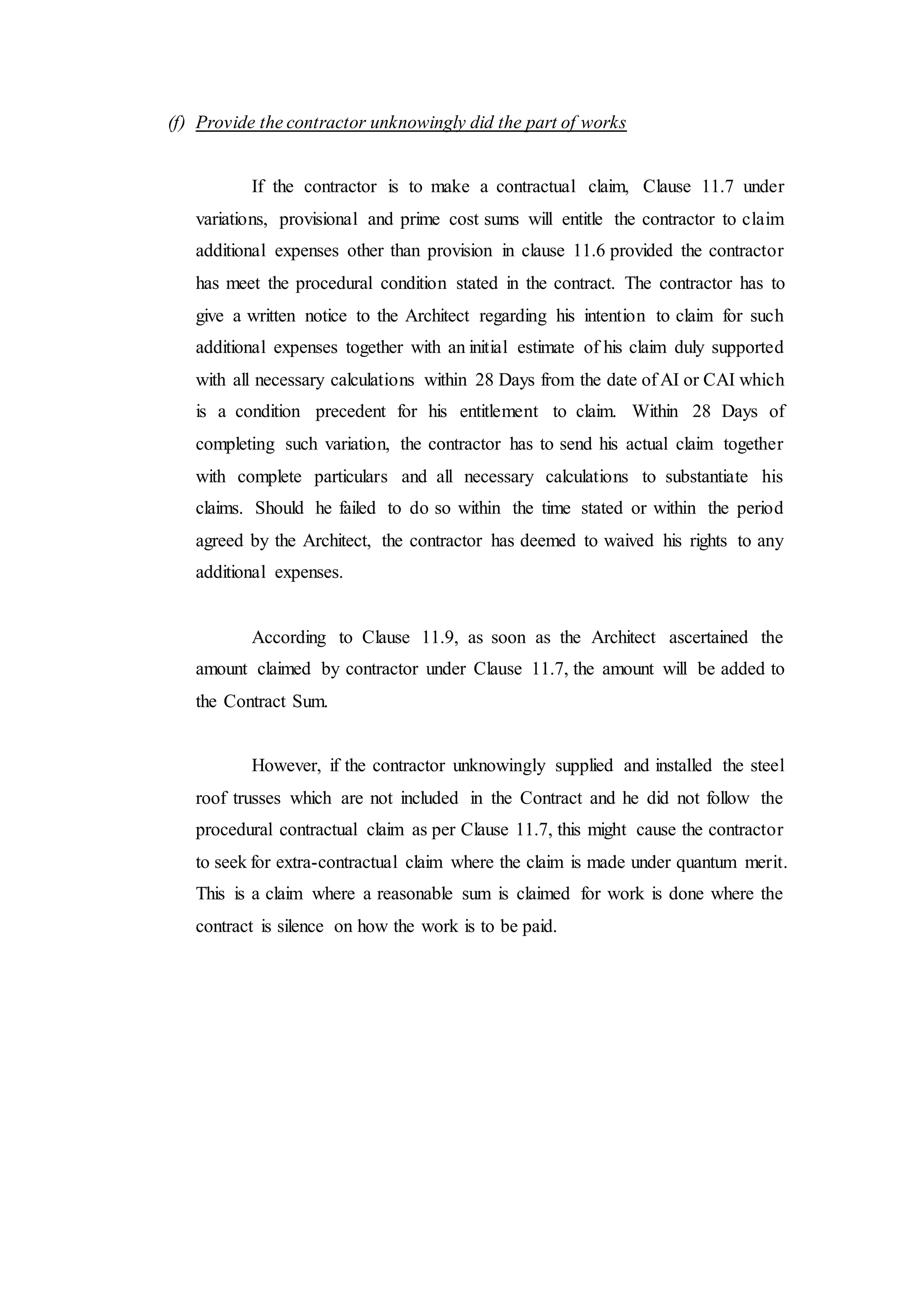 (f) Provide the contractor unknowingly did the part of works
If the contractor is to make a contractual claim, Clause 11.7 under
variations, provisional and prime cost sums will entitle the contractor to claim
additional expenses other than provision in clause 11.6 provided the contractor
has meet the procedural condition stated in the contract. The contractor has to
give a written notice to the Architect regarding his intention to claim for such
additional expenses together with an initial estimate of his claim duly supported
with all necessary calculations within 28 Days from the date of AI or CAI which
is a condition precedent for his entitlement to claim. Within 28 Days of
completing such variation, the contractor has to send his actual claim together
with complete particulars and all necessary calculations to substantiate his
claims. Should he failed to do so within the time stated or within the period
agreed by the Architect, the contractor has deemed to waived his rights to any
additional expenses.
According to Clause 11.9, as soon as the Architect ascertained the
amount claimed by contractor under Clause 11.7, the amount will be added to
the Contract Sum.
However, if the contractor unknowingly supplied and installed the steel
roof trusses which are not included in the Contract and he did not follow the
procedural contractual claim as per Clause 11.7, this might cause the contractor
to seek for extra-contractual claim where the claim is made under quantum merit.
This is a claim where a reasonable sum is claimed for work is done where the
contract is silence on how the work is to be paid.
 