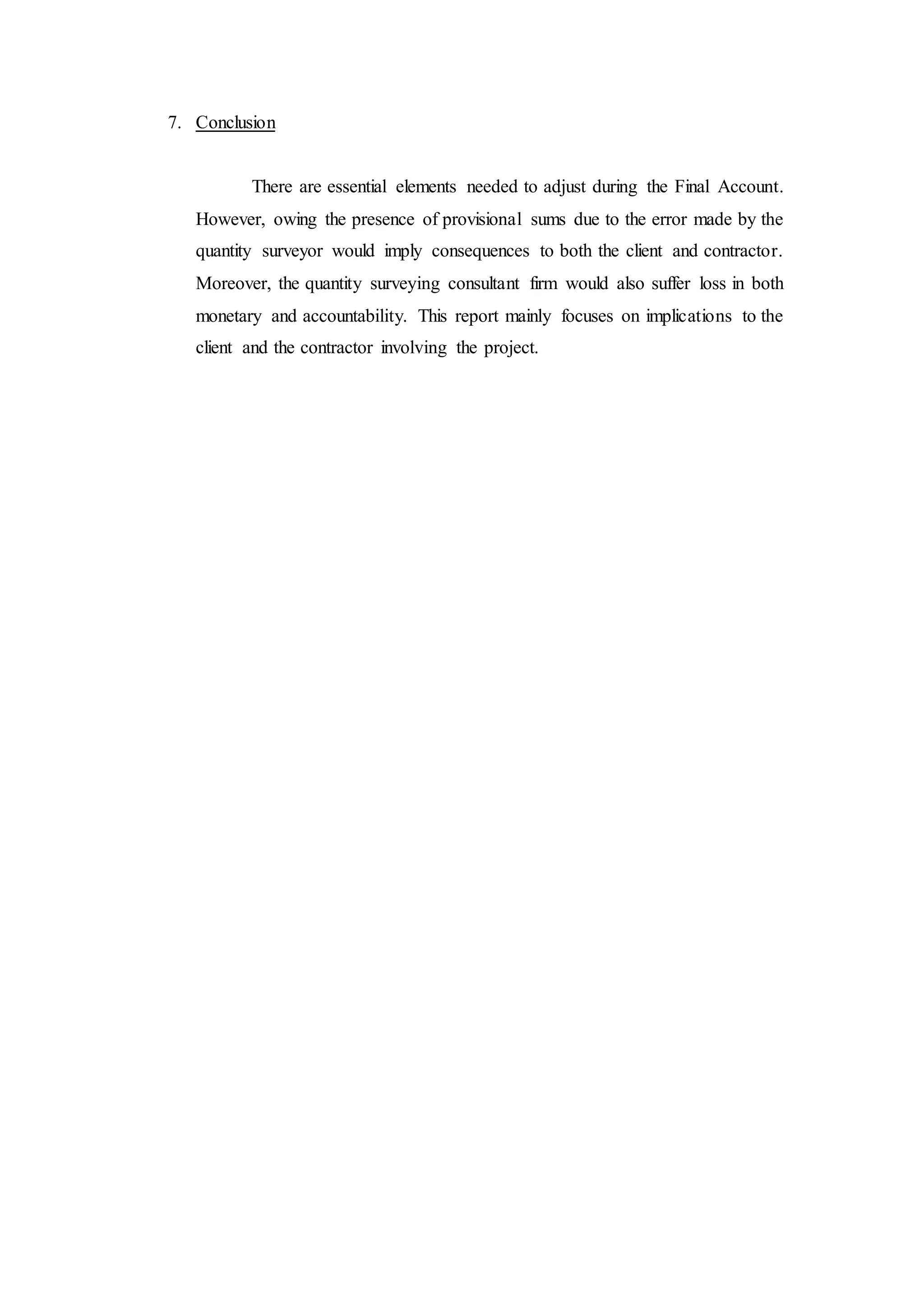 7. Conclusion
There are essential elements needed to adjust during the Final Account.
However, owing the presence of provisional sums due to the error made by the
quantity surveyor would imply consequences to both the client and contractor.
Moreover, the quantity surveying consultant firm would also suffer loss in both
monetary and accountability. This report mainly focuses on implications to the
client and the contractor involving the project.
 