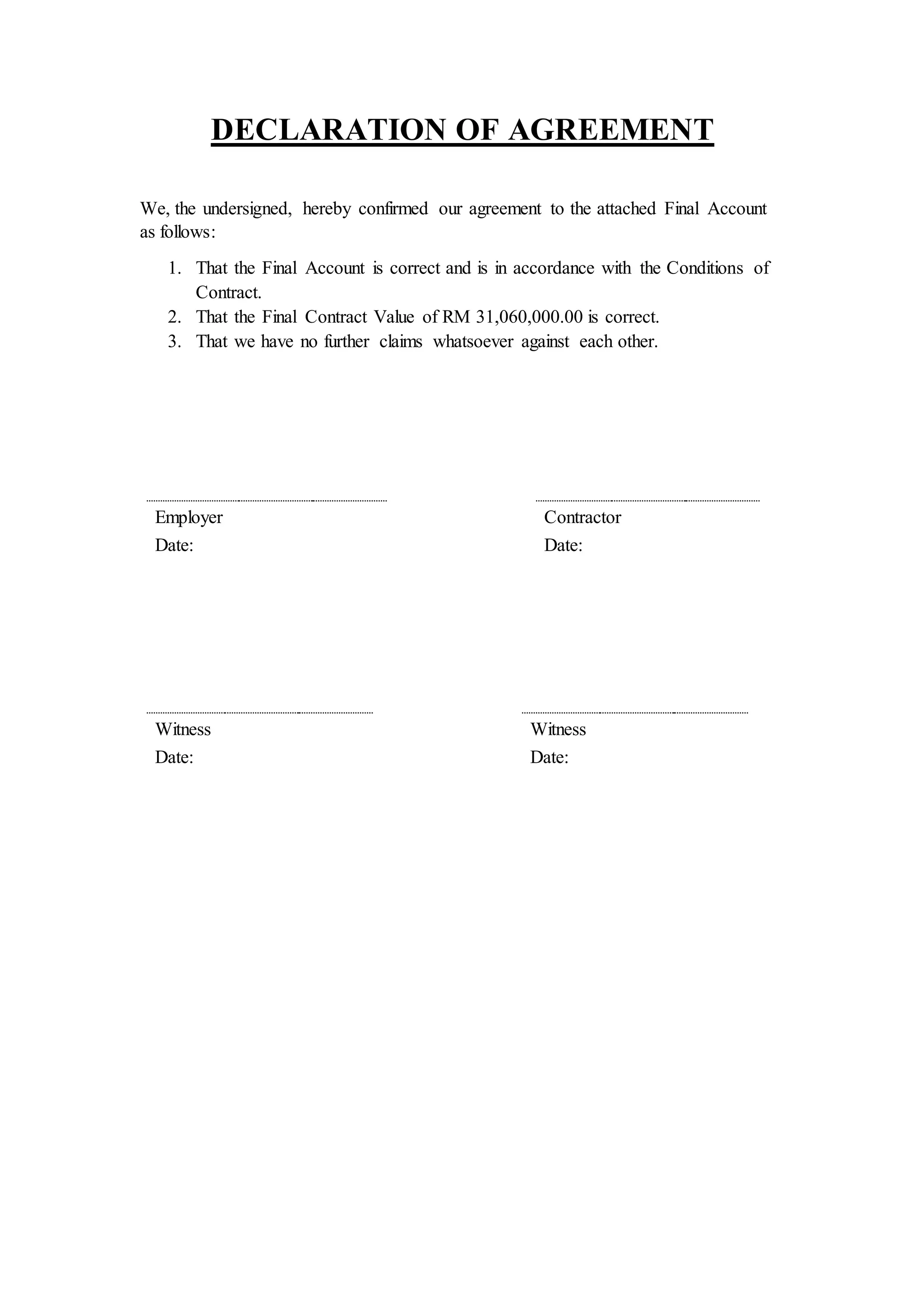 DECLARATION OF AGREEMENT
We, the undersigned, hereby confirmed our agreement to the attached Final Account
as follows:
1. That the Final Account is correct and is in accordance with the Conditions of
Contract.
2. That the Final Contract Value of RM 31,060,000.00 is correct.
3. That we have no further claims whatsoever against each other.
Employer Contractor
Date: Date:
Witness Witness
Date: Date:
 
