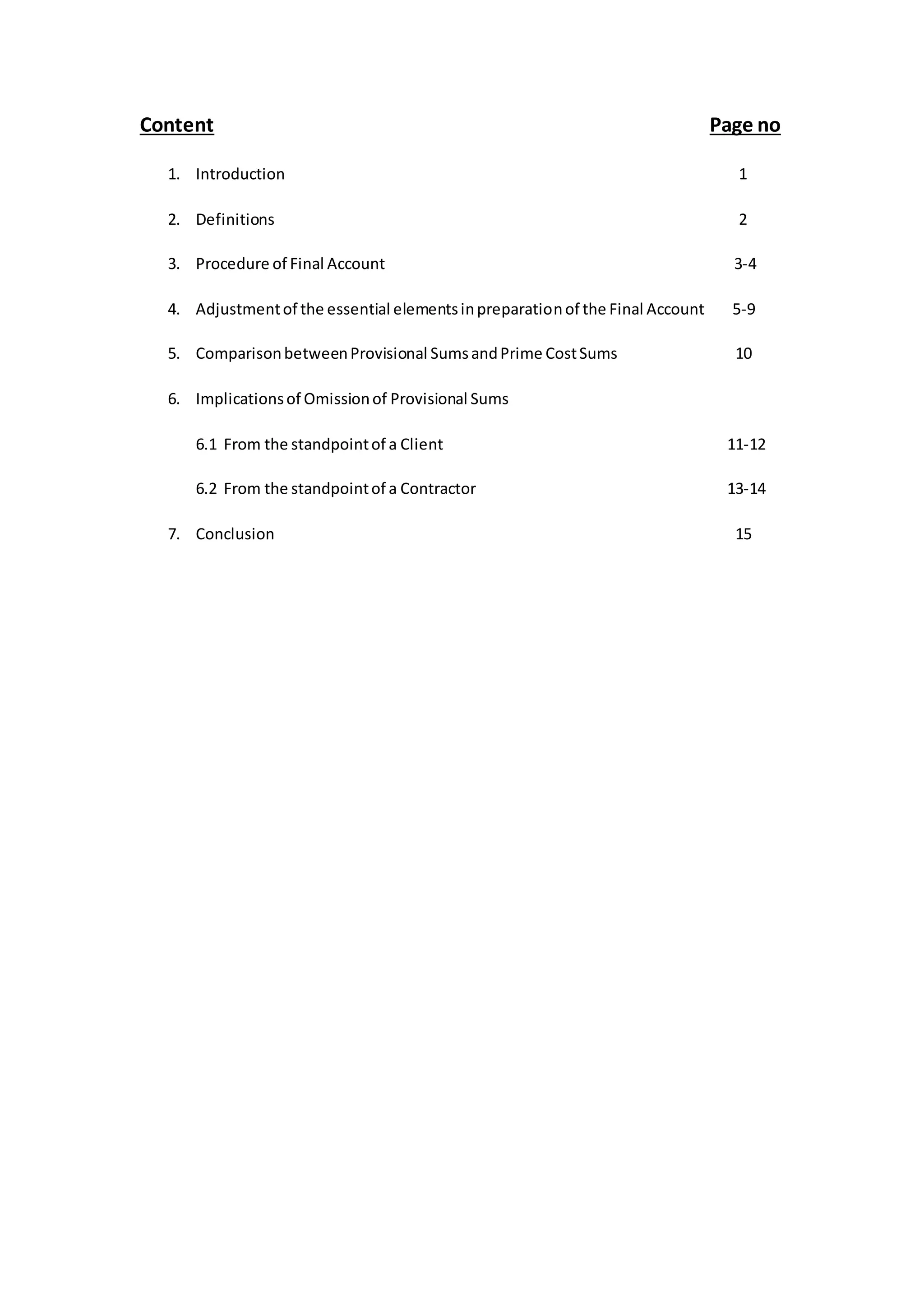 Content Page no
1. Introduction 1
2. Definitions 2
3. Procedure of Final Account 3-4
4. Adjustmentof the essential elementsinpreparationof the Final Account 5-9
5. ComparisonbetweenProvisional SumsandPrime CostSums 10
6. Implicationsof Omissionof Provisional Sums
6.1 From the standpointof a Client 11-12
6.2 From the standpointof a Contractor 13-14
7. Conclusion 15
 
