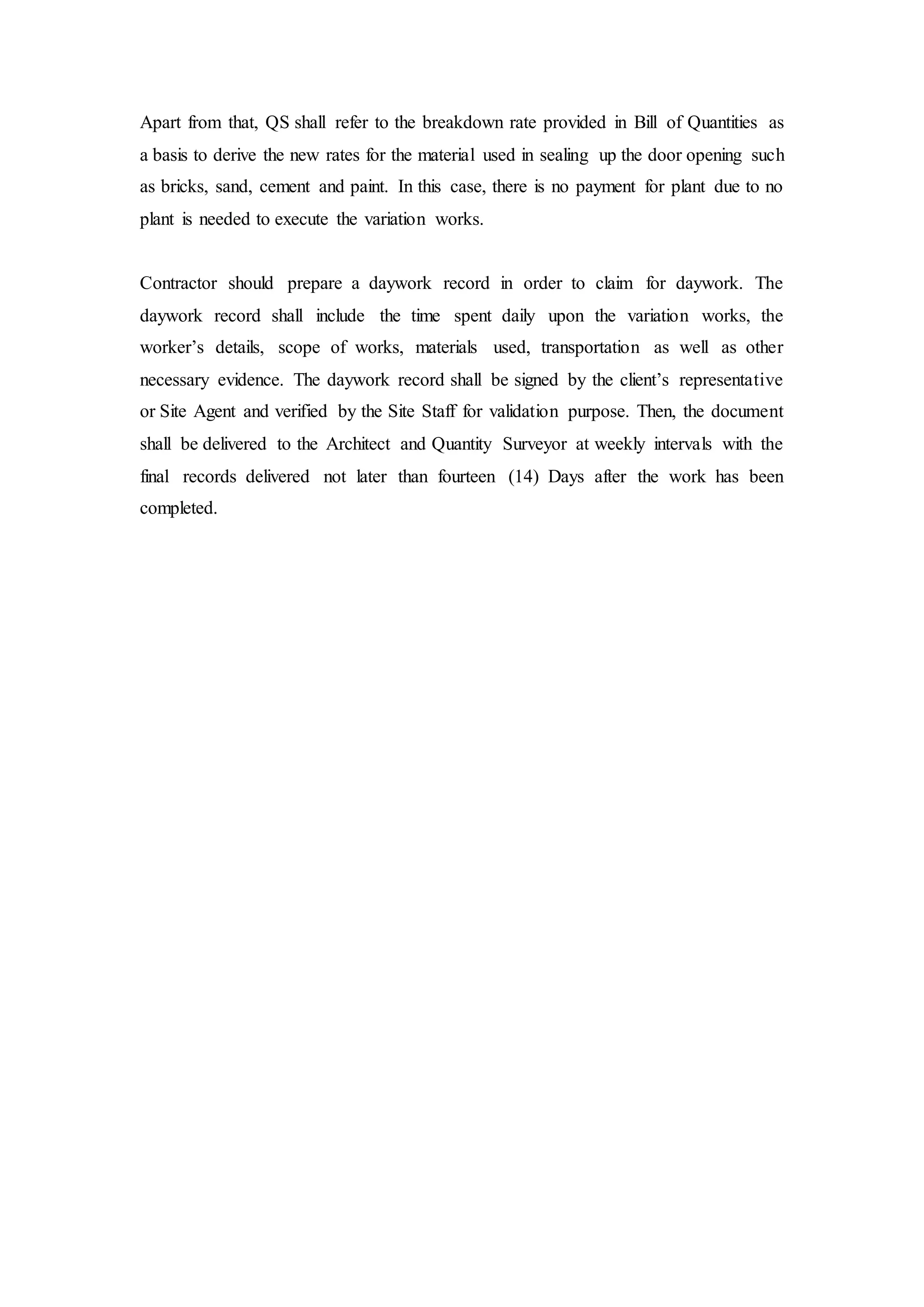 Apart from that, QS shall refer to the breakdown rate provided in Bill of Quantities as
a basis to derive the new rates for the material used in sealing up the door opening such
as bricks, sand, cement and paint. In this case, there is no payment for plant due to no
plant is needed to execute the variation works.
Contractor should prepare a daywork record in order to claim for daywork. The
daywork record shall include the time spent daily upon the variation works, the
worker’s details, scope of works, materials used, transportation as well as other
necessary evidence. The daywork record shall be signed by the client’s representative
or Site Agent and verified by the Site Staff for validation purpose. Then, the document
shall be delivered to the Architect and Quantity Surveyor at weekly intervals with the
final records delivered not later than fourteen (14) Days after the work has been
completed.
 